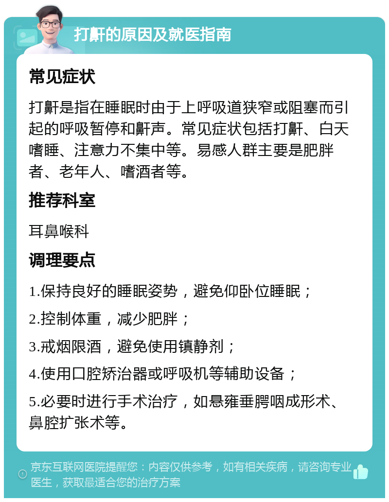 打鼾的原因及就医指南 常见症状 打鼾是指在睡眠时由于上呼吸道狭窄或阻塞而引起的呼吸暂停和鼾声。常见症状包括打鼾、白天嗜睡、注意力不集中等。易感人群主要是肥胖者、老年人、嗜酒者等。 推荐科室 耳鼻喉科 调理要点 1.保持良好的睡眠姿势，避免仰卧位睡眠； 2.控制体重，减少肥胖； 3.戒烟限酒，避免使用镇静剂； 4.使用口腔矫治器或呼吸机等辅助设备； 5.必要时进行手术治疗，如悬雍垂腭咽成形术、鼻腔扩张术等。