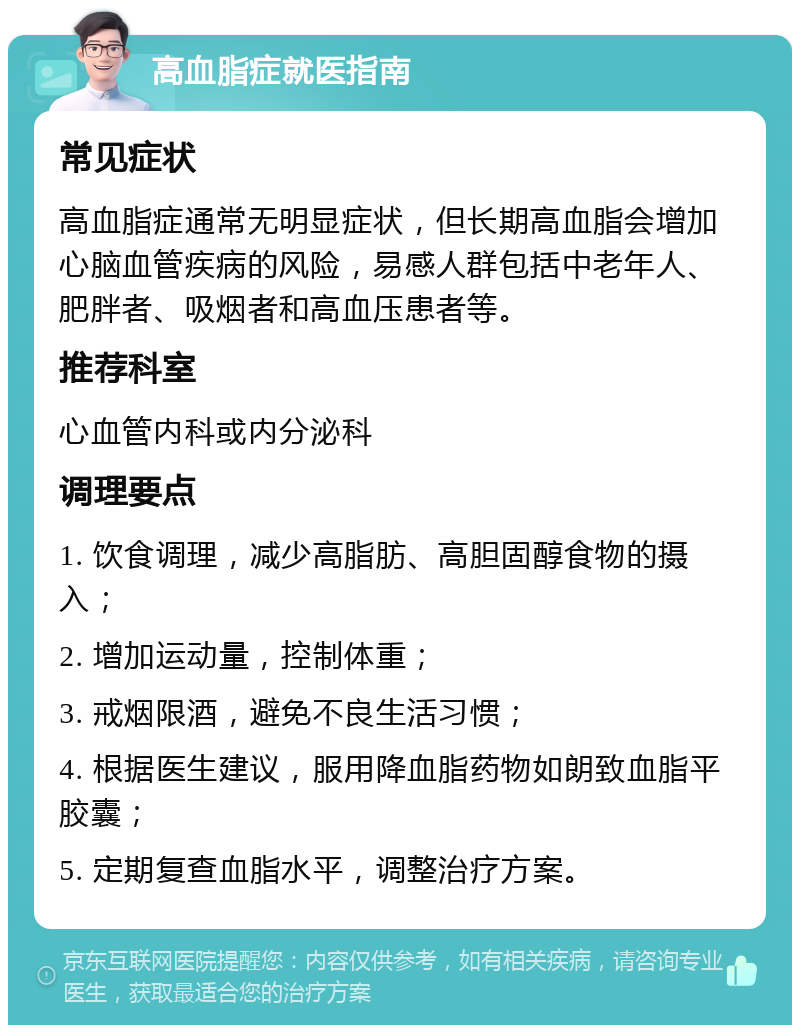 高血脂症就医指南 常见症状 高血脂症通常无明显症状，但长期高血脂会增加心脑血管疾病的风险，易感人群包括中老年人、肥胖者、吸烟者和高血压患者等。 推荐科室 心血管内科或内分泌科 调理要点 1. 饮食调理，减少高脂肪、高胆固醇食物的摄入； 2. 增加运动量，控制体重； 3. 戒烟限酒，避免不良生活习惯； 4. 根据医生建议，服用降血脂药物如朗致血脂平胶囊； 5. 定期复查血脂水平，调整治疗方案。