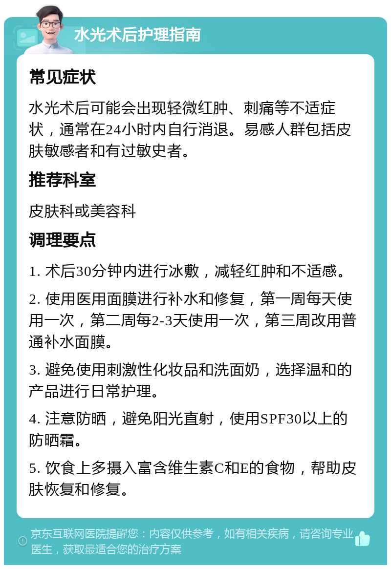 水光术后护理指南 常见症状 水光术后可能会出现轻微红肿、刺痛等不适症状，通常在24小时内自行消退。易感人群包括皮肤敏感者和有过敏史者。 推荐科室 皮肤科或美容科 调理要点 1. 术后30分钟内进行冰敷，减轻红肿和不适感。 2. 使用医用面膜进行补水和修复，第一周每天使用一次，第二周每2-3天使用一次，第三周改用普通补水面膜。 3. 避免使用刺激性化妆品和洗面奶，选择温和的产品进行日常护理。 4. 注意防晒，避免阳光直射，使用SPF30以上的防晒霜。 5. 饮食上多摄入富含维生素C和E的食物，帮助皮肤恢复和修复。