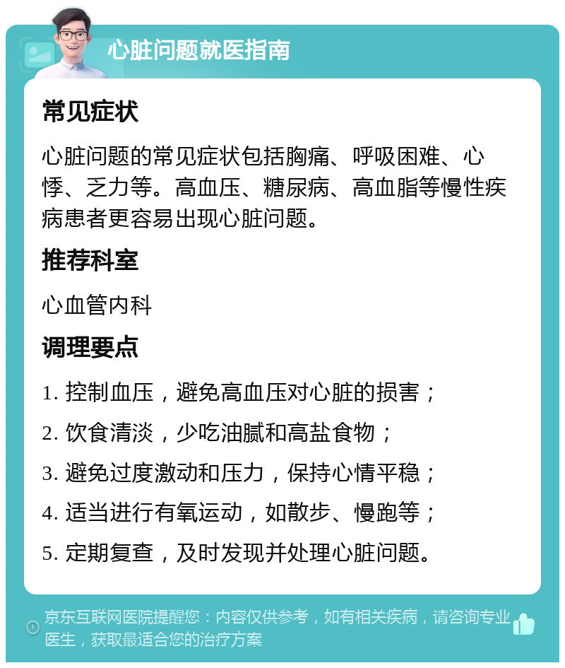 心脏问题就医指南 常见症状 心脏问题的常见症状包括胸痛、呼吸困难、心悸、乏力等。高血压、糖尿病、高血脂等慢性疾病患者更容易出现心脏问题。 推荐科室 心血管内科 调理要点 1. 控制血压，避免高血压对心脏的损害； 2. 饮食清淡，少吃油腻和高盐食物； 3. 避免过度激动和压力，保持心情平稳； 4. 适当进行有氧运动，如散步、慢跑等； 5. 定期复查，及时发现并处理心脏问题。