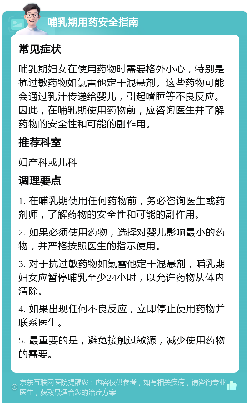 哺乳期用药安全指南 常见症状 哺乳期妇女在使用药物时需要格外小心，特别是抗过敏药物如氯雷他定干混悬剂。这些药物可能会通过乳汁传递给婴儿，引起嗜睡等不良反应。因此，在哺乳期使用药物前，应咨询医生并了解药物的安全性和可能的副作用。 推荐科室 妇产科或儿科 调理要点 1. 在哺乳期使用任何药物前，务必咨询医生或药剂师，了解药物的安全性和可能的副作用。 2. 如果必须使用药物，选择对婴儿影响最小的药物，并严格按照医生的指示使用。 3. 对于抗过敏药物如氯雷他定干混悬剂，哺乳期妇女应暂停哺乳至少24小时，以允许药物从体内清除。 4. 如果出现任何不良反应，立即停止使用药物并联系医生。 5. 最重要的是，避免接触过敏源，减少使用药物的需要。