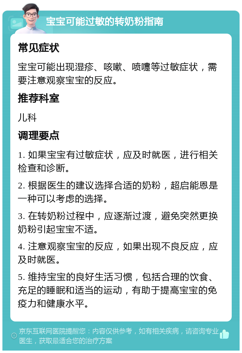 宝宝可能过敏的转奶粉指南 常见症状 宝宝可能出现湿疹、咳嗽、喷嚏等过敏症状，需要注意观察宝宝的反应。 推荐科室 儿科 调理要点 1. 如果宝宝有过敏症状，应及时就医，进行相关检查和诊断。 2. 根据医生的建议选择合适的奶粉，超启能恩是一种可以考虑的选择。 3. 在转奶粉过程中，应逐渐过渡，避免突然更换奶粉引起宝宝不适。 4. 注意观察宝宝的反应，如果出现不良反应，应及时就医。 5. 维持宝宝的良好生活习惯，包括合理的饮食、充足的睡眠和适当的运动，有助于提高宝宝的免疫力和健康水平。