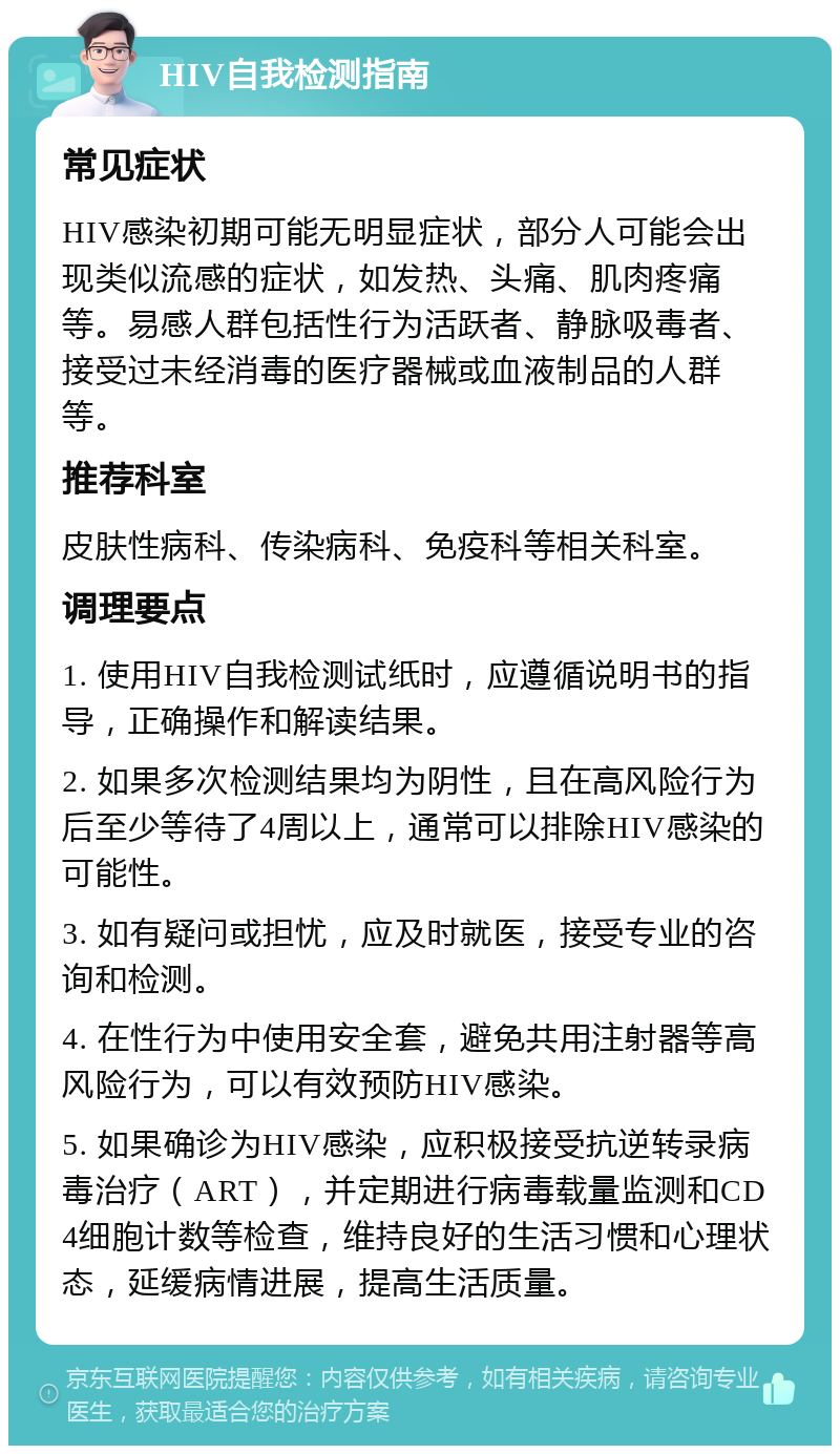 HIV自我检测指南 常见症状 HIV感染初期可能无明显症状，部分人可能会出现类似流感的症状，如发热、头痛、肌肉疼痛等。易感人群包括性行为活跃者、静脉吸毒者、接受过未经消毒的医疗器械或血液制品的人群等。 推荐科室 皮肤性病科、传染病科、免疫科等相关科室。 调理要点 1. 使用HIV自我检测试纸时，应遵循说明书的指导，正确操作和解读结果。 2. 如果多次检测结果均为阴性，且在高风险行为后至少等待了4周以上，通常可以排除HIV感染的可能性。 3. 如有疑问或担忧，应及时就医，接受专业的咨询和检测。 4. 在性行为中使用安全套，避免共用注射器等高风险行为，可以有效预防HIV感染。 5. 如果确诊为HIV感染，应积极接受抗逆转录病毒治疗（ART），并定期进行病毒载量监测和CD4细胞计数等检查，维持良好的生活习惯和心理状态，延缓病情进展，提高生活质量。