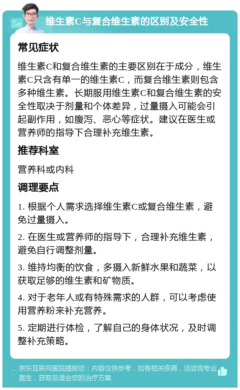 维生素C与复合维生素的区别及安全性 常见症状 维生素C和复合维生素的主要区别在于成分，维生素C只含有单一的维生素C，而复合维生素则包含多种维生素。长期服用维生素C和复合维生素的安全性取决于剂量和个体差异，过量摄入可能会引起副作用，如腹泻、恶心等症状。建议在医生或营养师的指导下合理补充维生素。 推荐科室 营养科或内科 调理要点 1. 根据个人需求选择维生素C或复合维生素，避免过量摄入。 2. 在医生或营养师的指导下，合理补充维生素，避免自行调整剂量。 3. 维持均衡的饮食，多摄入新鲜水果和蔬菜，以获取足够的维生素和矿物质。 4. 对于老年人或有特殊需求的人群，可以考虑使用营养粉来补充营养。 5. 定期进行体检，了解自己的身体状况，及时调整补充策略。