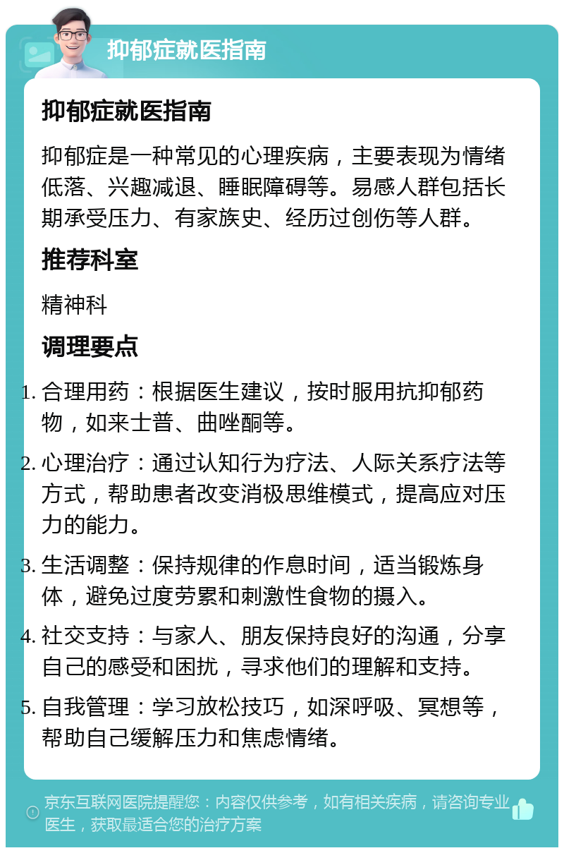 抑郁症就医指南 抑郁症就医指南 抑郁症是一种常见的心理疾病，主要表现为情绪低落、兴趣减退、睡眠障碍等。易感人群包括长期承受压力、有家族史、经历过创伤等人群。 推荐科室 精神科 调理要点 合理用药：根据医生建议，按时服用抗抑郁药物，如来士普、曲唑酮等。 心理治疗：通过认知行为疗法、人际关系疗法等方式，帮助患者改变消极思维模式，提高应对压力的能力。 生活调整：保持规律的作息时间，适当锻炼身体，避免过度劳累和刺激性食物的摄入。 社交支持：与家人、朋友保持良好的沟通，分享自己的感受和困扰，寻求他们的理解和支持。 自我管理：学习放松技巧，如深呼吸、冥想等，帮助自己缓解压力和焦虑情绪。