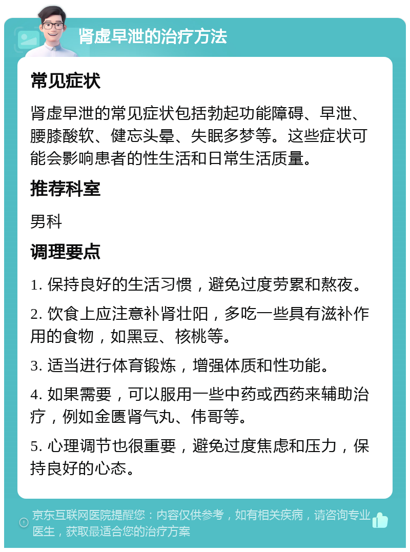 肾虚早泄的治疗方法 常见症状 肾虚早泄的常见症状包括勃起功能障碍、早泄、腰膝酸软、健忘头晕、失眠多梦等。这些症状可能会影响患者的性生活和日常生活质量。 推荐科室 男科 调理要点 1. 保持良好的生活习惯，避免过度劳累和熬夜。 2. 饮食上应注意补肾壮阳，多吃一些具有滋补作用的食物，如黑豆、核桃等。 3. 适当进行体育锻炼，增强体质和性功能。 4. 如果需要，可以服用一些中药或西药来辅助治疗，例如金匮肾气丸、伟哥等。 5. 心理调节也很重要，避免过度焦虑和压力，保持良好的心态。