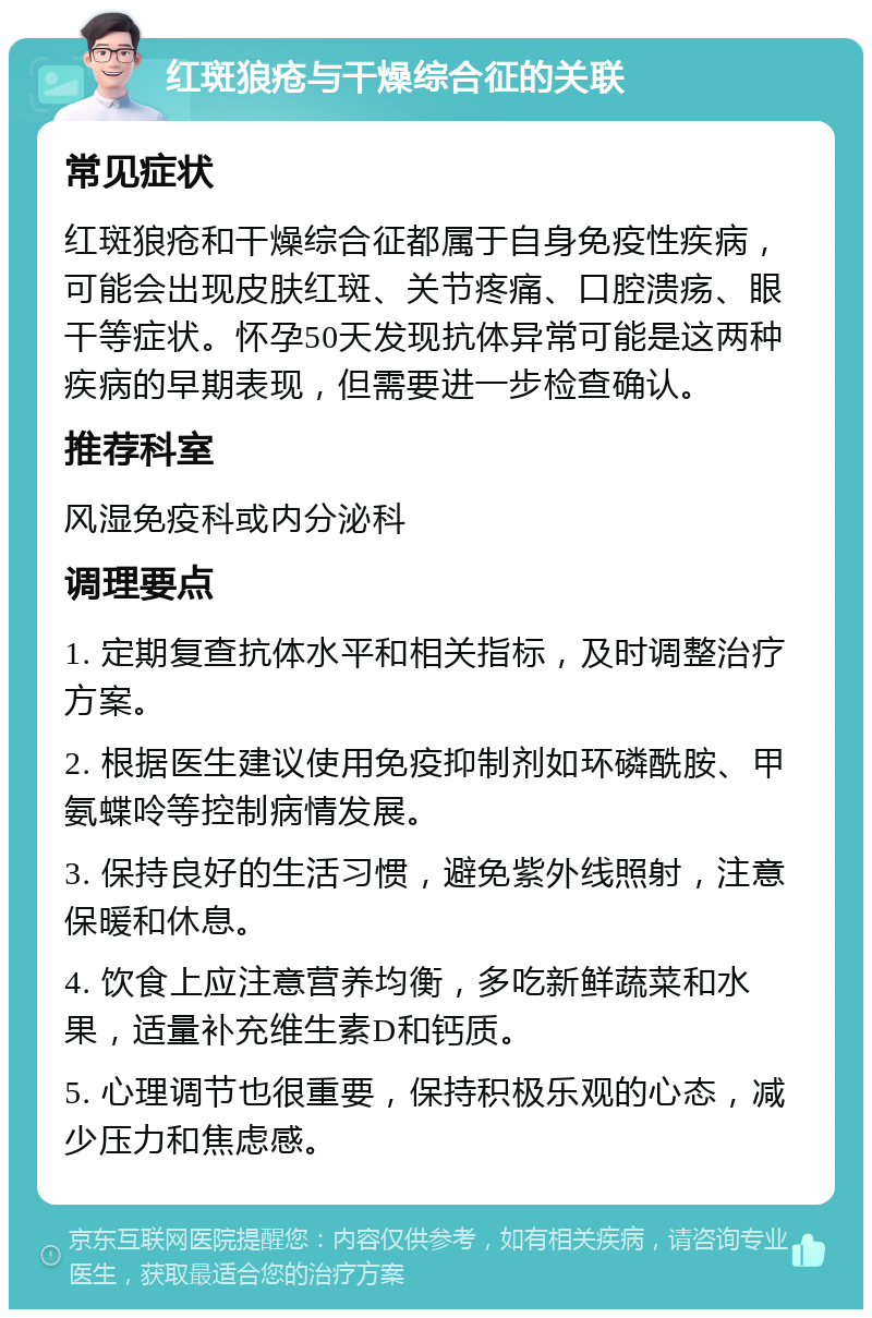 红斑狼疮与干燥综合征的关联 常见症状 红斑狼疮和干燥综合征都属于自身免疫性疾病，可能会出现皮肤红斑、关节疼痛、口腔溃疡、眼干等症状。怀孕50天发现抗体异常可能是这两种疾病的早期表现，但需要进一步检查确认。 推荐科室 风湿免疫科或内分泌科 调理要点 1. 定期复查抗体水平和相关指标，及时调整治疗方案。 2. 根据医生建议使用免疫抑制剂如环磷酰胺、甲氨蝶呤等控制病情发展。 3. 保持良好的生活习惯，避免紫外线照射，注意保暖和休息。 4. 饮食上应注意营养均衡，多吃新鲜蔬菜和水果，适量补充维生素D和钙质。 5. 心理调节也很重要，保持积极乐观的心态，减少压力和焦虑感。