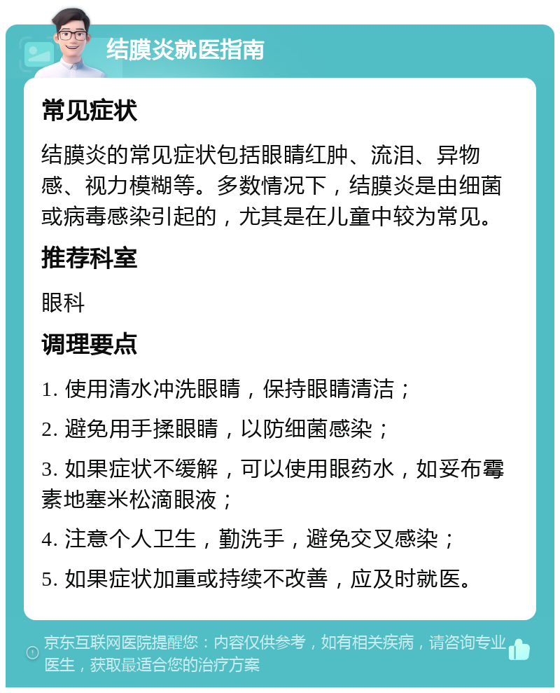 结膜炎就医指南 常见症状 结膜炎的常见症状包括眼睛红肿、流泪、异物感、视力模糊等。多数情况下，结膜炎是由细菌或病毒感染引起的，尤其是在儿童中较为常见。 推荐科室 眼科 调理要点 1. 使用清水冲洗眼睛，保持眼睛清洁； 2. 避免用手揉眼睛，以防细菌感染； 3. 如果症状不缓解，可以使用眼药水，如妥布霉素地塞米松滴眼液； 4. 注意个人卫生，勤洗手，避免交叉感染； 5. 如果症状加重或持续不改善，应及时就医。