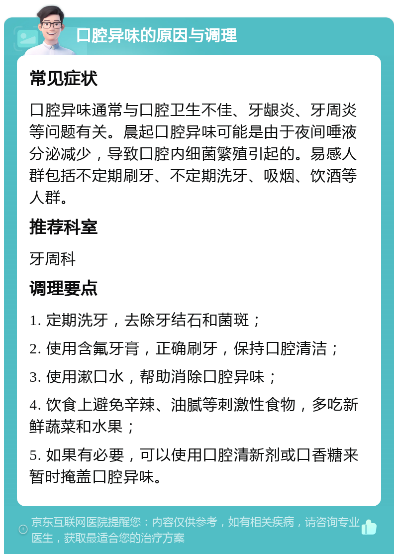 口腔异味的原因与调理 常见症状 口腔异味通常与口腔卫生不佳、牙龈炎、牙周炎等问题有关。晨起口腔异味可能是由于夜间唾液分泌减少，导致口腔内细菌繁殖引起的。易感人群包括不定期刷牙、不定期洗牙、吸烟、饮酒等人群。 推荐科室 牙周科 调理要点 1. 定期洗牙，去除牙结石和菌斑； 2. 使用含氟牙膏，正确刷牙，保持口腔清洁； 3. 使用漱口水，帮助消除口腔异味； 4. 饮食上避免辛辣、油腻等刺激性食物，多吃新鲜蔬菜和水果； 5. 如果有必要，可以使用口腔清新剂或口香糖来暂时掩盖口腔异味。