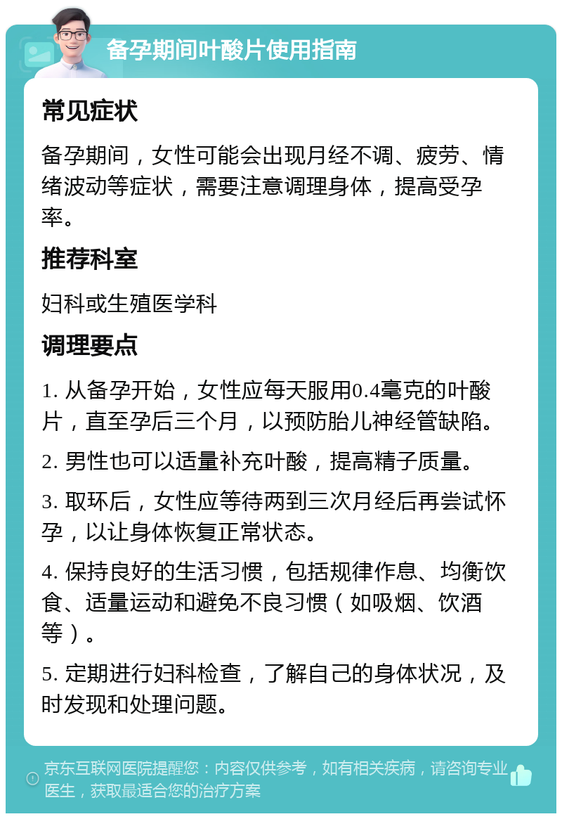 备孕期间叶酸片使用指南 常见症状 备孕期间，女性可能会出现月经不调、疲劳、情绪波动等症状，需要注意调理身体，提高受孕率。 推荐科室 妇科或生殖医学科 调理要点 1. 从备孕开始，女性应每天服用0.4毫克的叶酸片，直至孕后三个月，以预防胎儿神经管缺陷。 2. 男性也可以适量补充叶酸，提高精子质量。 3. 取环后，女性应等待两到三次月经后再尝试怀孕，以让身体恢复正常状态。 4. 保持良好的生活习惯，包括规律作息、均衡饮食、适量运动和避免不良习惯（如吸烟、饮酒等）。 5. 定期进行妇科检查，了解自己的身体状况，及时发现和处理问题。