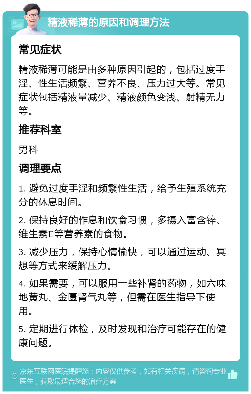 精液稀薄的原因和调理方法 常见症状 精液稀薄可能是由多种原因引起的，包括过度手淫、性生活频繁、营养不良、压力过大等。常见症状包括精液量减少、精液颜色变浅、射精无力等。 推荐科室 男科 调理要点 1. 避免过度手淫和频繁性生活，给予生殖系统充分的休息时间。 2. 保持良好的作息和饮食习惯，多摄入富含锌、维生素E等营养素的食物。 3. 减少压力，保持心情愉快，可以通过运动、冥想等方式来缓解压力。 4. 如果需要，可以服用一些补肾的药物，如六味地黄丸、金匮肾气丸等，但需在医生指导下使用。 5. 定期进行体检，及时发现和治疗可能存在的健康问题。