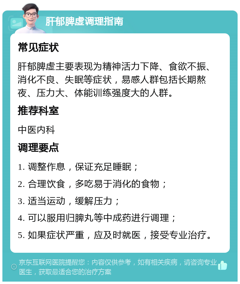 肝郁脾虚调理指南 常见症状 肝郁脾虚主要表现为精神活力下降、食欲不振、消化不良、失眠等症状，易感人群包括长期熬夜、压力大、体能训练强度大的人群。 推荐科室 中医内科 调理要点 1. 调整作息，保证充足睡眠； 2. 合理饮食，多吃易于消化的食物； 3. 适当运动，缓解压力； 4. 可以服用归脾丸等中成药进行调理； 5. 如果症状严重，应及时就医，接受专业治疗。