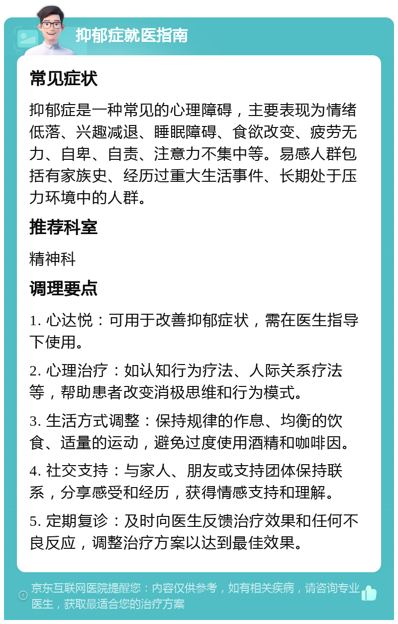 抑郁症就医指南 常见症状 抑郁症是一种常见的心理障碍，主要表现为情绪低落、兴趣减退、睡眠障碍、食欲改变、疲劳无力、自卑、自责、注意力不集中等。易感人群包括有家族史、经历过重大生活事件、长期处于压力环境中的人群。 推荐科室 精神科 调理要点 1. 心达悦：可用于改善抑郁症状，需在医生指导下使用。 2. 心理治疗：如认知行为疗法、人际关系疗法等，帮助患者改变消极思维和行为模式。 3. 生活方式调整：保持规律的作息、均衡的饮食、适量的运动，避免过度使用酒精和咖啡因。 4. 社交支持：与家人、朋友或支持团体保持联系，分享感受和经历，获得情感支持和理解。 5. 定期复诊：及时向医生反馈治疗效果和任何不良反应，调整治疗方案以达到最佳效果。