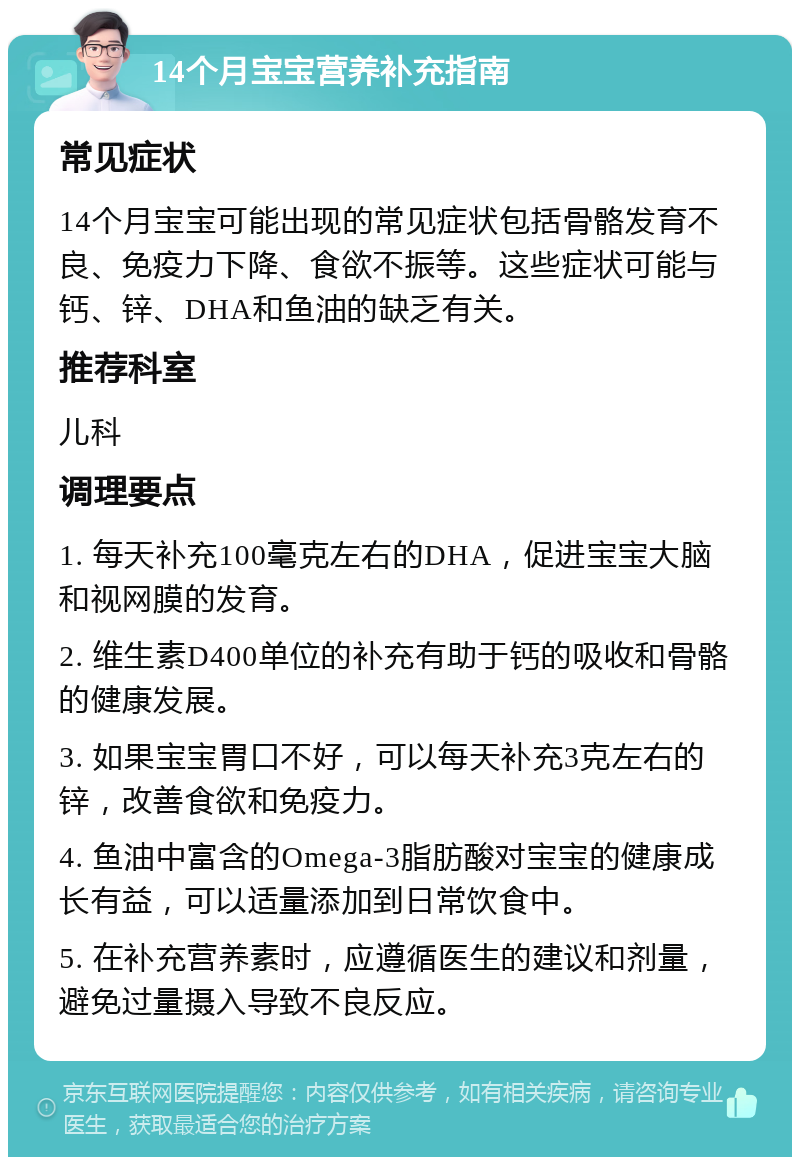 14个月宝宝营养补充指南 常见症状 14个月宝宝可能出现的常见症状包括骨骼发育不良、免疫力下降、食欲不振等。这些症状可能与钙、锌、DHA和鱼油的缺乏有关。 推荐科室 儿科 调理要点 1. 每天补充100毫克左右的DHA，促进宝宝大脑和视网膜的发育。 2. 维生素D400单位的补充有助于钙的吸收和骨骼的健康发展。 3. 如果宝宝胃口不好，可以每天补充3克左右的锌，改善食欲和免疫力。 4. 鱼油中富含的Omega-3脂肪酸对宝宝的健康成长有益，可以适量添加到日常饮食中。 5. 在补充营养素时，应遵循医生的建议和剂量，避免过量摄入导致不良反应。