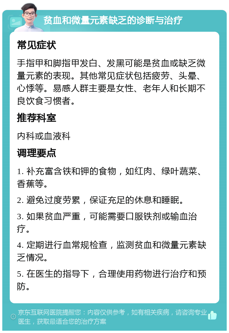 贫血和微量元素缺乏的诊断与治疗 常见症状 手指甲和脚指甲发白、发黑可能是贫血或缺乏微量元素的表现。其他常见症状包括疲劳、头晕、心悸等。易感人群主要是女性、老年人和长期不良饮食习惯者。 推荐科室 内科或血液科 调理要点 1. 补充富含铁和钾的食物，如红肉、绿叶蔬菜、香蕉等。 2. 避免过度劳累，保证充足的休息和睡眠。 3. 如果贫血严重，可能需要口服铁剂或输血治疗。 4. 定期进行血常规检查，监测贫血和微量元素缺乏情况。 5. 在医生的指导下，合理使用药物进行治疗和预防。