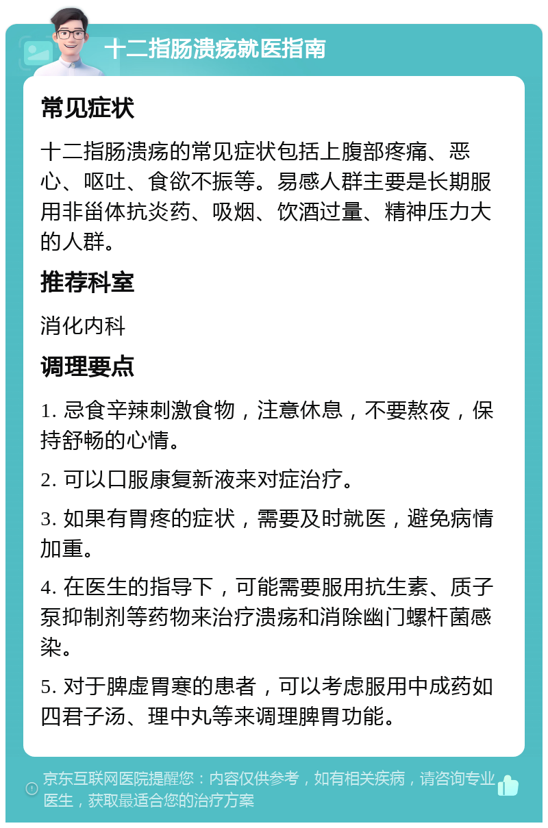 十二指肠溃疡就医指南 常见症状 十二指肠溃疡的常见症状包括上腹部疼痛、恶心、呕吐、食欲不振等。易感人群主要是长期服用非甾体抗炎药、吸烟、饮酒过量、精神压力大的人群。 推荐科室 消化内科 调理要点 1. 忌食辛辣刺激食物，注意休息，不要熬夜，保持舒畅的心情。 2. 可以口服康复新液来对症治疗。 3. 如果有胃疼的症状，需要及时就医，避免病情加重。 4. 在医生的指导下，可能需要服用抗生素、质子泵抑制剂等药物来治疗溃疡和消除幽门螺杆菌感染。 5. 对于脾虚胃寒的患者，可以考虑服用中成药如四君子汤、理中丸等来调理脾胃功能。