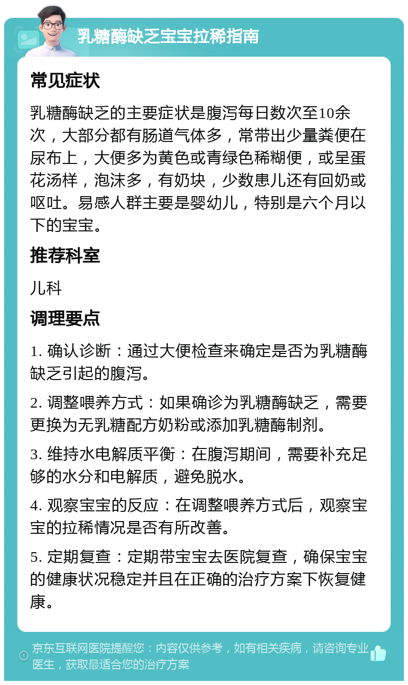 乳糖酶缺乏宝宝拉稀指南 常见症状 乳糖酶缺乏的主要症状是腹泻每日数次至10余次，大部分都有肠道气体多，常带出少量粪便在尿布上，大便多为黄色或青绿色稀糊便，或呈蛋花汤样，泡沫多，有奶块，少数患儿还有回奶或呕吐。易感人群主要是婴幼儿，特别是六个月以下的宝宝。 推荐科室 儿科 调理要点 1. 确认诊断：通过大便检查来确定是否为乳糖酶缺乏引起的腹泻。 2. 调整喂养方式：如果确诊为乳糖酶缺乏，需要更换为无乳糖配方奶粉或添加乳糖酶制剂。 3. 维持水电解质平衡：在腹泻期间，需要补充足够的水分和电解质，避免脱水。 4. 观察宝宝的反应：在调整喂养方式后，观察宝宝的拉稀情况是否有所改善。 5. 定期复查：定期带宝宝去医院复查，确保宝宝的健康状况稳定并且在正确的治疗方案下恢复健康。