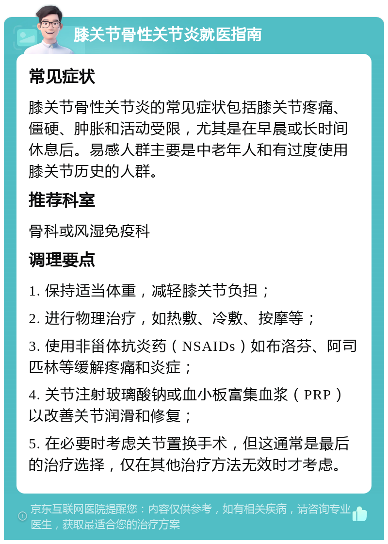 膝关节骨性关节炎就医指南 常见症状 膝关节骨性关节炎的常见症状包括膝关节疼痛、僵硬、肿胀和活动受限，尤其是在早晨或长时间休息后。易感人群主要是中老年人和有过度使用膝关节历史的人群。 推荐科室 骨科或风湿免疫科 调理要点 1. 保持适当体重，减轻膝关节负担； 2. 进行物理治疗，如热敷、冷敷、按摩等； 3. 使用非甾体抗炎药（NSAIDs）如布洛芬、阿司匹林等缓解疼痛和炎症； 4. 关节注射玻璃酸钠或血小板富集血浆（PRP）以改善关节润滑和修复； 5. 在必要时考虑关节置换手术，但这通常是最后的治疗选择，仅在其他治疗方法无效时才考虑。