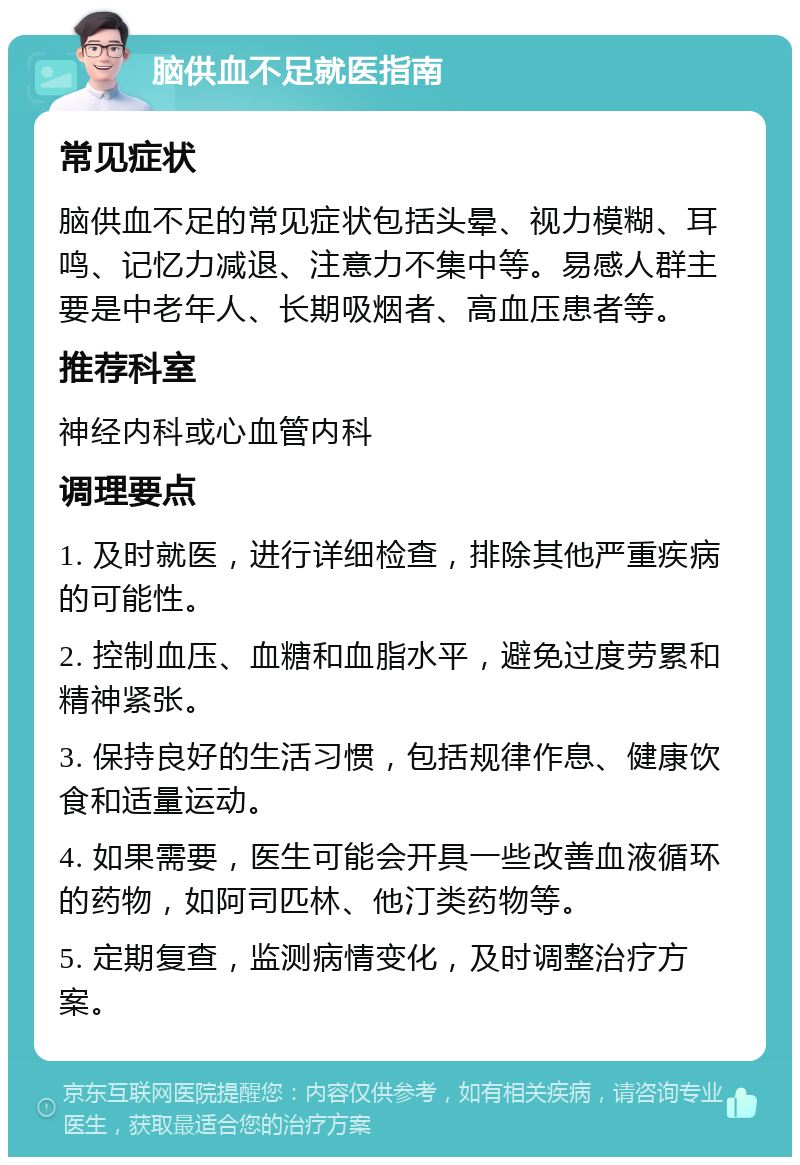 脑供血不足就医指南 常见症状 脑供血不足的常见症状包括头晕、视力模糊、耳鸣、记忆力减退、注意力不集中等。易感人群主要是中老年人、长期吸烟者、高血压患者等。 推荐科室 神经内科或心血管内科 调理要点 1. 及时就医，进行详细检查，排除其他严重疾病的可能性。 2. 控制血压、血糖和血脂水平，避免过度劳累和精神紧张。 3. 保持良好的生活习惯，包括规律作息、健康饮食和适量运动。 4. 如果需要，医生可能会开具一些改善血液循环的药物，如阿司匹林、他汀类药物等。 5. 定期复查，监测病情变化，及时调整治疗方案。