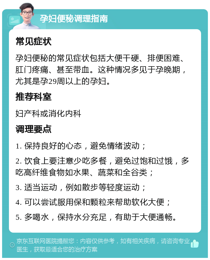 孕妇便秘调理指南 常见症状 孕妇便秘的常见症状包括大便干硬、排便困难、肛门疼痛、甚至带血。这种情况多见于孕晚期，尤其是孕29周以上的孕妇。 推荐科室 妇产科或消化内科 调理要点 1. 保持良好的心态，避免情绪波动； 2. 饮食上要注意少吃多餐，避免过饱和过饿，多吃高纤维食物如水果、蔬菜和全谷类； 3. 适当运动，例如散步等轻度运动； 4. 可以尝试服用保和颗粒来帮助软化大便； 5. 多喝水，保持水分充足，有助于大便通畅。