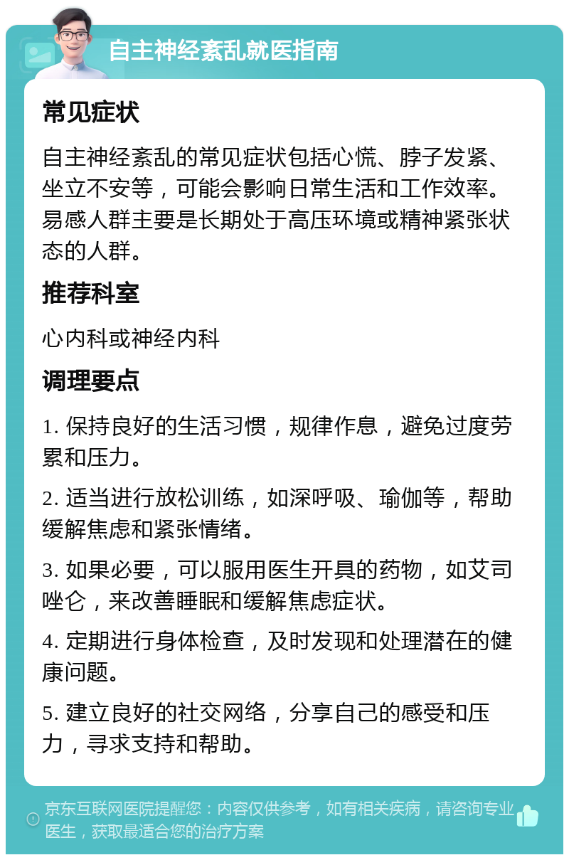 自主神经紊乱就医指南 常见症状 自主神经紊乱的常见症状包括心慌、脖子发紧、坐立不安等，可能会影响日常生活和工作效率。易感人群主要是长期处于高压环境或精神紧张状态的人群。 推荐科室 心内科或神经内科 调理要点 1. 保持良好的生活习惯，规律作息，避免过度劳累和压力。 2. 适当进行放松训练，如深呼吸、瑜伽等，帮助缓解焦虑和紧张情绪。 3. 如果必要，可以服用医生开具的药物，如艾司唑仑，来改善睡眠和缓解焦虑症状。 4. 定期进行身体检查，及时发现和处理潜在的健康问题。 5. 建立良好的社交网络，分享自己的感受和压力，寻求支持和帮助。