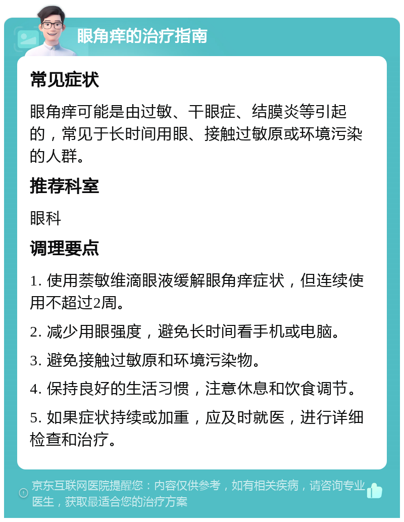 眼角痒的治疗指南 常见症状 眼角痒可能是由过敏、干眼症、结膜炎等引起的，常见于长时间用眼、接触过敏原或环境污染的人群。 推荐科室 眼科 调理要点 1. 使用萘敏维滴眼液缓解眼角痒症状，但连续使用不超过2周。 2. 减少用眼强度，避免长时间看手机或电脑。 3. 避免接触过敏原和环境污染物。 4. 保持良好的生活习惯，注意休息和饮食调节。 5. 如果症状持续或加重，应及时就医，进行详细检查和治疗。