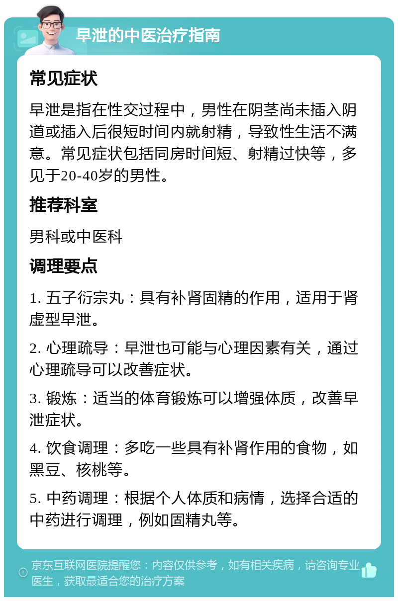 早泄的中医治疗指南 常见症状 早泄是指在性交过程中，男性在阴茎尚未插入阴道或插入后很短时间内就射精，导致性生活不满意。常见症状包括同房时间短、射精过快等，多见于20-40岁的男性。 推荐科室 男科或中医科 调理要点 1. 五子衍宗丸：具有补肾固精的作用，适用于肾虚型早泄。 2. 心理疏导：早泄也可能与心理因素有关，通过心理疏导可以改善症状。 3. 锻炼：适当的体育锻炼可以增强体质，改善早泄症状。 4. 饮食调理：多吃一些具有补肾作用的食物，如黑豆、核桃等。 5. 中药调理：根据个人体质和病情，选择合适的中药进行调理，例如固精丸等。