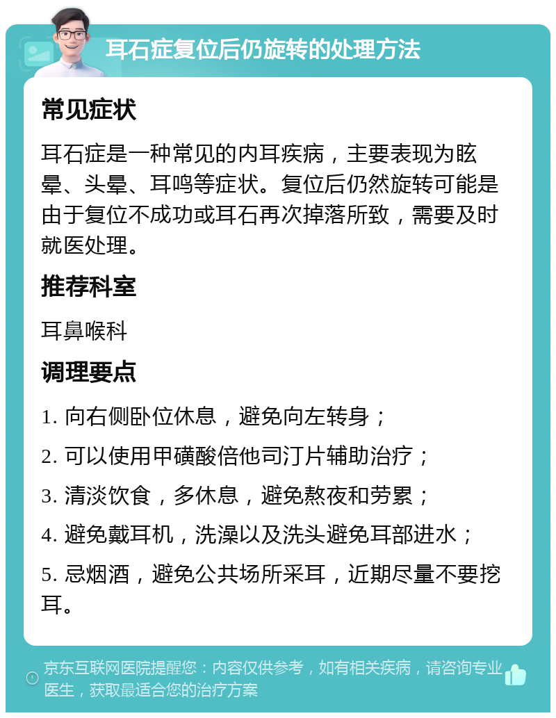 耳石症复位后仍旋转的处理方法 常见症状 耳石症是一种常见的内耳疾病，主要表现为眩晕、头晕、耳鸣等症状。复位后仍然旋转可能是由于复位不成功或耳石再次掉落所致，需要及时就医处理。 推荐科室 耳鼻喉科 调理要点 1. 向右侧卧位休息，避免向左转身； 2. 可以使用甲磺酸倍他司汀片辅助治疗； 3. 清淡饮食，多休息，避免熬夜和劳累； 4. 避免戴耳机，洗澡以及洗头避免耳部进水； 5. 忌烟酒，避免公共场所采耳，近期尽量不要挖耳。