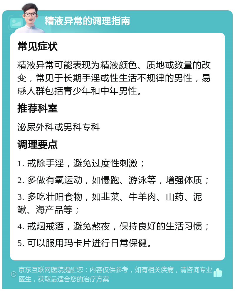 精液异常的调理指南 常见症状 精液异常可能表现为精液颜色、质地或数量的改变，常见于长期手淫或性生活不规律的男性，易感人群包括青少年和中年男性。 推荐科室 泌尿外科或男科专科 调理要点 1. 戒除手淫，避免过度性刺激； 2. 多做有氧运动，如慢跑、游泳等，增强体质； 3. 多吃壮阳食物，如韭菜、牛羊肉、山药、泥鳅、海产品等； 4. 戒烟戒酒，避免熬夜，保持良好的生活习惯； 5. 可以服用玛卡片进行日常保健。