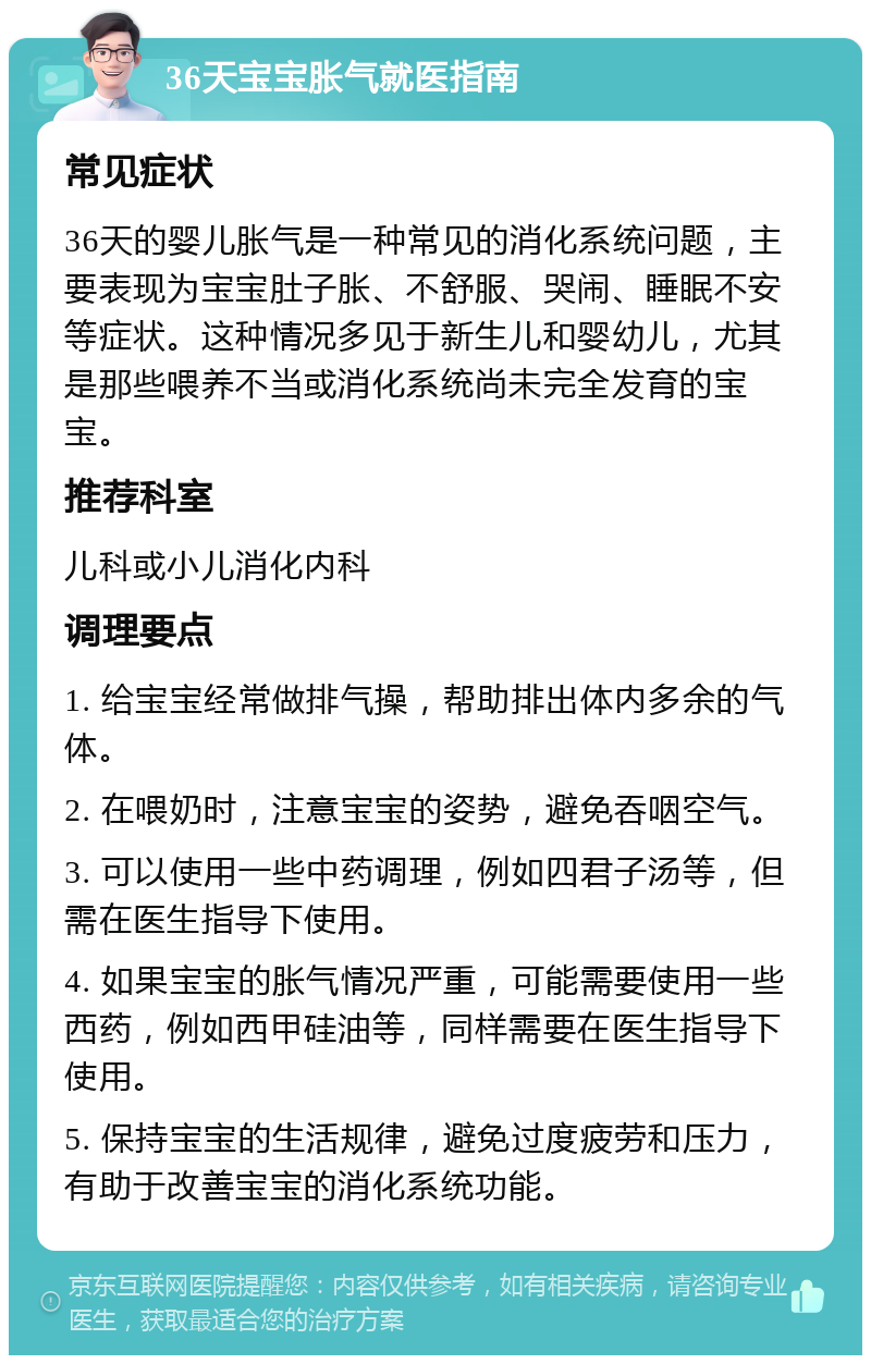 36天宝宝胀气就医指南 常见症状 36天的婴儿胀气是一种常见的消化系统问题，主要表现为宝宝肚子胀、不舒服、哭闹、睡眠不安等症状。这种情况多见于新生儿和婴幼儿，尤其是那些喂养不当或消化系统尚未完全发育的宝宝。 推荐科室 儿科或小儿消化内科 调理要点 1. 给宝宝经常做排气操，帮助排出体内多余的气体。 2. 在喂奶时，注意宝宝的姿势，避免吞咽空气。 3. 可以使用一些中药调理，例如四君子汤等，但需在医生指导下使用。 4. 如果宝宝的胀气情况严重，可能需要使用一些西药，例如西甲硅油等，同样需要在医生指导下使用。 5. 保持宝宝的生活规律，避免过度疲劳和压力，有助于改善宝宝的消化系统功能。