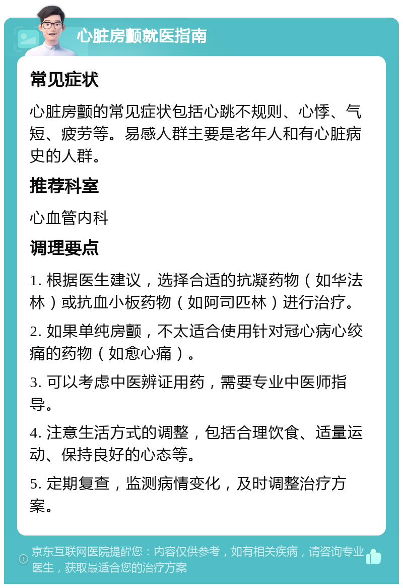 心脏房颤就医指南 常见症状 心脏房颤的常见症状包括心跳不规则、心悸、气短、疲劳等。易感人群主要是老年人和有心脏病史的人群。 推荐科室 心血管内科 调理要点 1. 根据医生建议，选择合适的抗凝药物（如华法林）或抗血小板药物（如阿司匹林）进行治疗。 2. 如果单纯房颤，不太适合使用针对冠心病心绞痛的药物（如愈心痛）。 3. 可以考虑中医辨证用药，需要专业中医师指导。 4. 注意生活方式的调整，包括合理饮食、适量运动、保持良好的心态等。 5. 定期复查，监测病情变化，及时调整治疗方案。