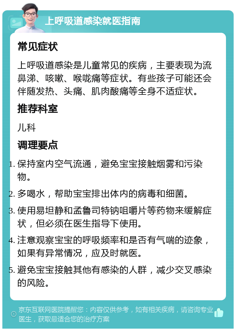 上呼吸道感染就医指南 常见症状 上呼吸道感染是儿童常见的疾病，主要表现为流鼻涕、咳嗽、喉咙痛等症状。有些孩子可能还会伴随发热、头痛、肌肉酸痛等全身不适症状。 推荐科室 儿科 调理要点 保持室内空气流通，避免宝宝接触烟雾和污染物。 多喝水，帮助宝宝排出体内的病毒和细菌。 使用易坦静和孟鲁司特钠咀嚼片等药物来缓解症状，但必须在医生指导下使用。 注意观察宝宝的呼吸频率和是否有气喘的迹象，如果有异常情况，应及时就医。 避免宝宝接触其他有感染的人群，减少交叉感染的风险。