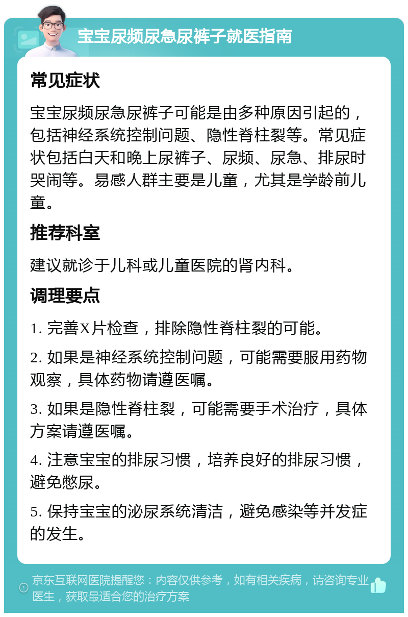 宝宝尿频尿急尿裤子就医指南 常见症状 宝宝尿频尿急尿裤子可能是由多种原因引起的，包括神经系统控制问题、隐性脊柱裂等。常见症状包括白天和晚上尿裤子、尿频、尿急、排尿时哭闹等。易感人群主要是儿童，尤其是学龄前儿童。 推荐科室 建议就诊于儿科或儿童医院的肾内科。 调理要点 1. 完善X片检查，排除隐性脊柱裂的可能。 2. 如果是神经系统控制问题，可能需要服用药物观察，具体药物请遵医嘱。 3. 如果是隐性脊柱裂，可能需要手术治疗，具体方案请遵医嘱。 4. 注意宝宝的排尿习惯，培养良好的排尿习惯，避免憋尿。 5. 保持宝宝的泌尿系统清洁，避免感染等并发症的发生。