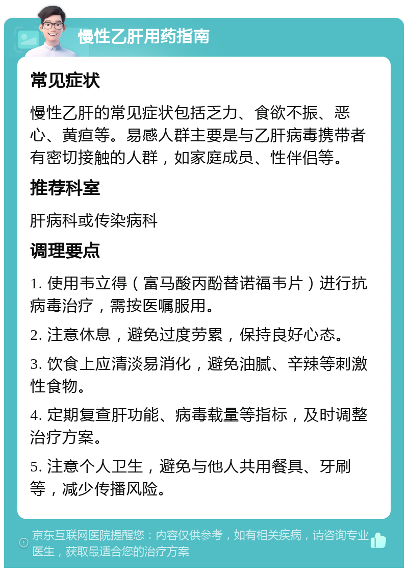 慢性乙肝用药指南 常见症状 慢性乙肝的常见症状包括乏力、食欲不振、恶心、黄疸等。易感人群主要是与乙肝病毒携带者有密切接触的人群，如家庭成员、性伴侣等。 推荐科室 肝病科或传染病科 调理要点 1. 使用韦立得（富马酸丙酚替诺福韦片）进行抗病毒治疗，需按医嘱服用。 2. 注意休息，避免过度劳累，保持良好心态。 3. 饮食上应清淡易消化，避免油腻、辛辣等刺激性食物。 4. 定期复查肝功能、病毒载量等指标，及时调整治疗方案。 5. 注意个人卫生，避免与他人共用餐具、牙刷等，减少传播风险。