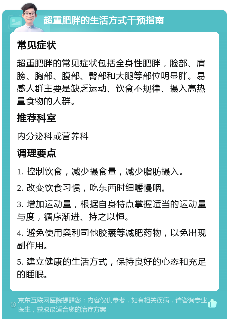 超重肥胖的生活方式干预指南 常见症状 超重肥胖的常见症状包括全身性肥胖，脸部、肩膀、胸部、腹部、臀部和大腿等部位明显胖。易感人群主要是缺乏运动、饮食不规律、摄入高热量食物的人群。 推荐科室 内分泌科或营养科 调理要点 1. 控制饮食，减少摄食量，减少脂肪摄入。 2. 改变饮食习惯，吃东西时细嚼慢咽。 3. 增加运动量，根据自身特点掌握适当的运动量与度，循序渐进、持之以恒。 4. 避免使用奥利司他胶囊等减肥药物，以免出现副作用。 5. 建立健康的生活方式，保持良好的心态和充足的睡眠。