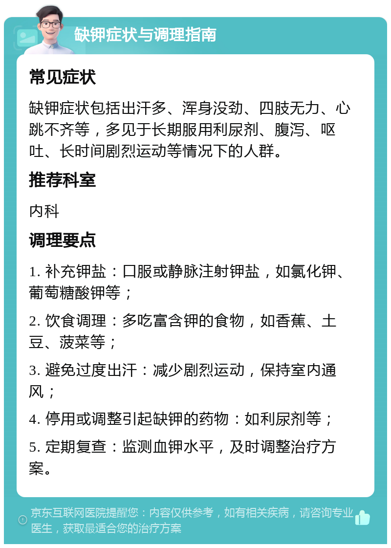 缺钾症状与调理指南 常见症状 缺钾症状包括出汗多、浑身没劲、四肢无力、心跳不齐等，多见于长期服用利尿剂、腹泻、呕吐、长时间剧烈运动等情况下的人群。 推荐科室 内科 调理要点 1. 补充钾盐：口服或静脉注射钾盐，如氯化钾、葡萄糖酸钾等； 2. 饮食调理：多吃富含钾的食物，如香蕉、土豆、菠菜等； 3. 避免过度出汗：减少剧烈运动，保持室内通风； 4. 停用或调整引起缺钾的药物：如利尿剂等； 5. 定期复查：监测血钾水平，及时调整治疗方案。