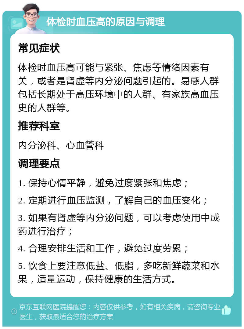 体检时血压高的原因与调理 常见症状 体检时血压高可能与紧张、焦虑等情绪因素有关，或者是肾虚等内分泌问题引起的。易感人群包括长期处于高压环境中的人群、有家族高血压史的人群等。 推荐科室 内分泌科、心血管科 调理要点 1. 保持心情平静，避免过度紧张和焦虑； 2. 定期进行血压监测，了解自己的血压变化； 3. 如果有肾虚等内分泌问题，可以考虑使用中成药进行治疗； 4. 合理安排生活和工作，避免过度劳累； 5. 饮食上要注意低盐、低脂，多吃新鲜蔬菜和水果，适量运动，保持健康的生活方式。