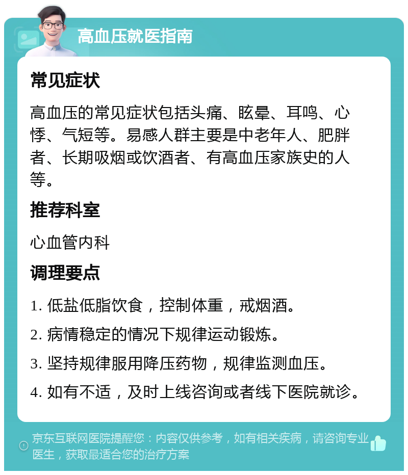 高血压就医指南 常见症状 高血压的常见症状包括头痛、眩晕、耳鸣、心悸、气短等。易感人群主要是中老年人、肥胖者、长期吸烟或饮酒者、有高血压家族史的人等。 推荐科室 心血管内科 调理要点 1. 低盐低脂饮食，控制体重，戒烟酒。 2. 病情稳定的情况下规律运动锻炼。 3. 坚持规律服用降压药物，规律监测血压。 4. 如有不适，及时上线咨询或者线下医院就诊。