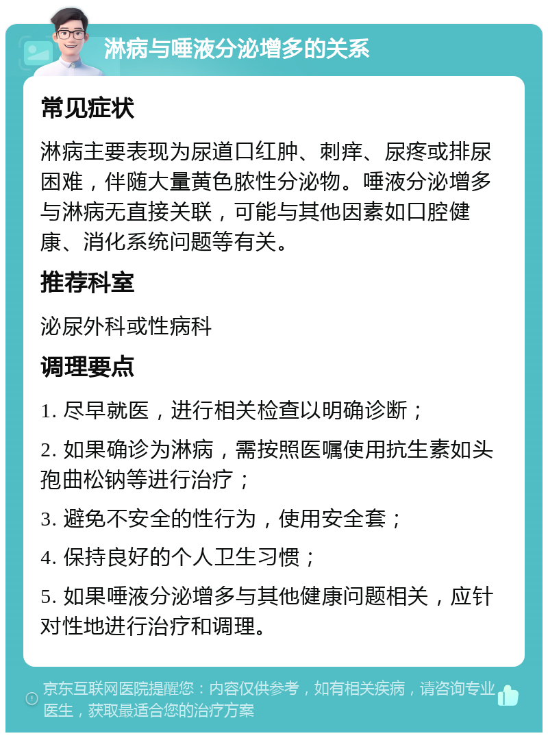 淋病与唾液分泌增多的关系 常见症状 淋病主要表现为尿道口红肿、刺痒、尿疼或排尿困难，伴随大量黄色脓性分泌物。唾液分泌增多与淋病无直接关联，可能与其他因素如口腔健康、消化系统问题等有关。 推荐科室 泌尿外科或性病科 调理要点 1. 尽早就医，进行相关检查以明确诊断； 2. 如果确诊为淋病，需按照医嘱使用抗生素如头孢曲松钠等进行治疗； 3. 避免不安全的性行为，使用安全套； 4. 保持良好的个人卫生习惯； 5. 如果唾液分泌增多与其他健康问题相关，应针对性地进行治疗和调理。