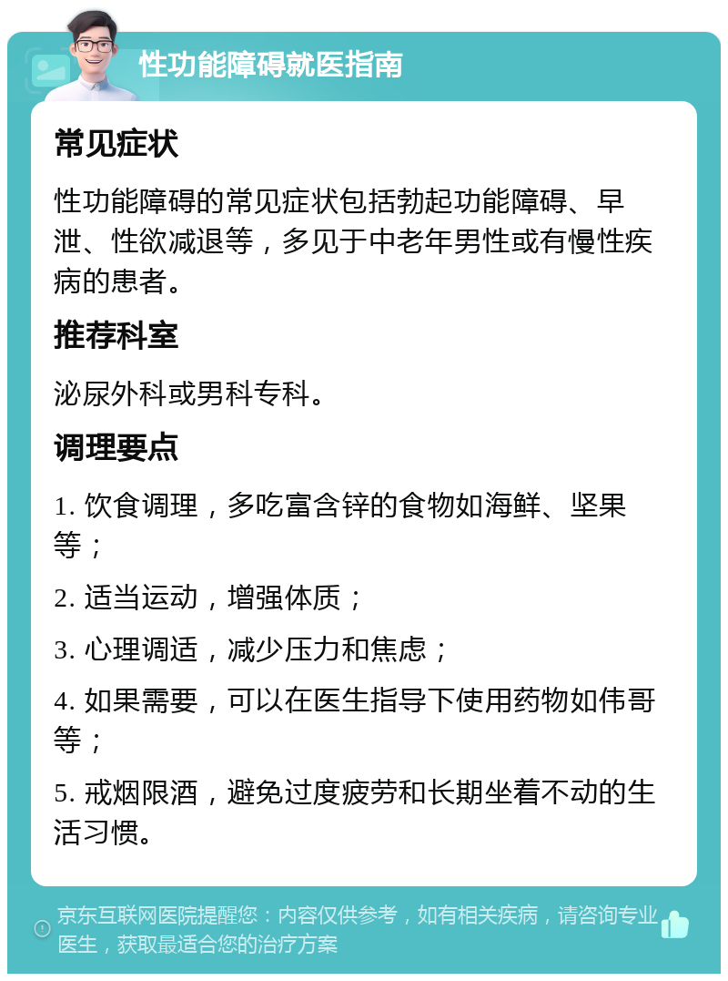 性功能障碍就医指南 常见症状 性功能障碍的常见症状包括勃起功能障碍、早泄、性欲减退等，多见于中老年男性或有慢性疾病的患者。 推荐科室 泌尿外科或男科专科。 调理要点 1. 饮食调理，多吃富含锌的食物如海鲜、坚果等； 2. 适当运动，增强体质； 3. 心理调适，减少压力和焦虑； 4. 如果需要，可以在医生指导下使用药物如伟哥等； 5. 戒烟限酒，避免过度疲劳和长期坐着不动的生活习惯。