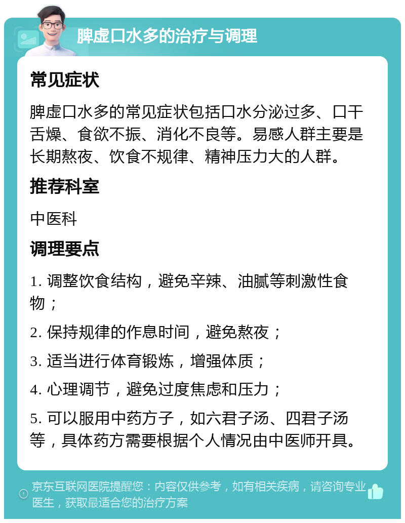 脾虚口水多的治疗与调理 常见症状 脾虚口水多的常见症状包括口水分泌过多、口干舌燥、食欲不振、消化不良等。易感人群主要是长期熬夜、饮食不规律、精神压力大的人群。 推荐科室 中医科 调理要点 1. 调整饮食结构，避免辛辣、油腻等刺激性食物； 2. 保持规律的作息时间，避免熬夜； 3. 适当进行体育锻炼，增强体质； 4. 心理调节，避免过度焦虑和压力； 5. 可以服用中药方子，如六君子汤、四君子汤等，具体药方需要根据个人情况由中医师开具。