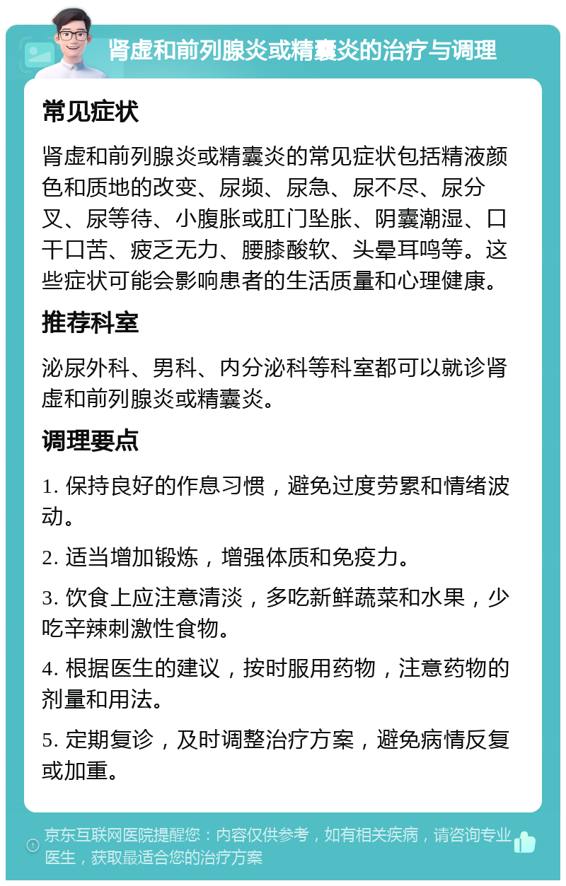 肾虚和前列腺炎或精囊炎的治疗与调理 常见症状 肾虚和前列腺炎或精囊炎的常见症状包括精液颜色和质地的改变、尿频、尿急、尿不尽、尿分叉、尿等待、小腹胀或肛门坠胀、阴囊潮湿、口干口苦、疲乏无力、腰膝酸软、头晕耳鸣等。这些症状可能会影响患者的生活质量和心理健康。 推荐科室 泌尿外科、男科、内分泌科等科室都可以就诊肾虚和前列腺炎或精囊炎。 调理要点 1. 保持良好的作息习惯，避免过度劳累和情绪波动。 2. 适当增加锻炼，增强体质和免疫力。 3. 饮食上应注意清淡，多吃新鲜蔬菜和水果，少吃辛辣刺激性食物。 4. 根据医生的建议，按时服用药物，注意药物的剂量和用法。 5. 定期复诊，及时调整治疗方案，避免病情反复或加重。