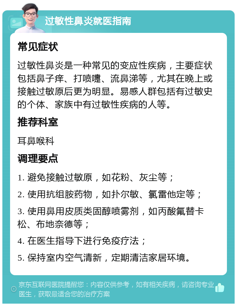 过敏性鼻炎就医指南 常见症状 过敏性鼻炎是一种常见的变应性疾病，主要症状包括鼻子痒、打喷嚏、流鼻涕等，尤其在晚上或接触过敏原后更为明显。易感人群包括有过敏史的个体、家族中有过敏性疾病的人等。 推荐科室 耳鼻喉科 调理要点 1. 避免接触过敏原，如花粉、灰尘等； 2. 使用抗组胺药物，如扑尔敏、氯雷他定等； 3. 使用鼻用皮质类固醇喷雾剂，如丙酸氟替卡松、布地奈德等； 4. 在医生指导下进行免疫疗法； 5. 保持室内空气清新，定期清洁家居环境。