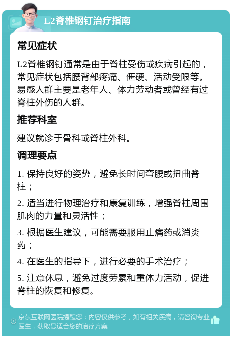 L2脊椎钢钉治疗指南 常见症状 L2脊椎钢钉通常是由于脊柱受伤或疾病引起的，常见症状包括腰背部疼痛、僵硬、活动受限等。易感人群主要是老年人、体力劳动者或曾经有过脊柱外伤的人群。 推荐科室 建议就诊于骨科或脊柱外科。 调理要点 1. 保持良好的姿势，避免长时间弯腰或扭曲脊柱； 2. 适当进行物理治疗和康复训练，增强脊柱周围肌肉的力量和灵活性； 3. 根据医生建议，可能需要服用止痛药或消炎药； 4. 在医生的指导下，进行必要的手术治疗； 5. 注意休息，避免过度劳累和重体力活动，促进脊柱的恢复和修复。