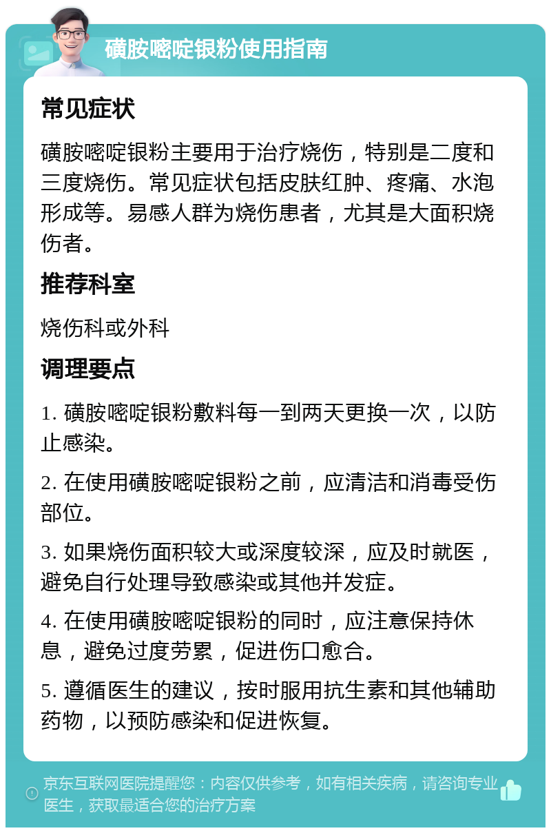 磺胺嘧啶银粉使用指南 常见症状 磺胺嘧啶银粉主要用于治疗烧伤，特别是二度和三度烧伤。常见症状包括皮肤红肿、疼痛、水泡形成等。易感人群为烧伤患者，尤其是大面积烧伤者。 推荐科室 烧伤科或外科 调理要点 1. 磺胺嘧啶银粉敷料每一到两天更换一次，以防止感染。 2. 在使用磺胺嘧啶银粉之前，应清洁和消毒受伤部位。 3. 如果烧伤面积较大或深度较深，应及时就医，避免自行处理导致感染或其他并发症。 4. 在使用磺胺嘧啶银粉的同时，应注意保持休息，避免过度劳累，促进伤口愈合。 5. 遵循医生的建议，按时服用抗生素和其他辅助药物，以预防感染和促进恢复。