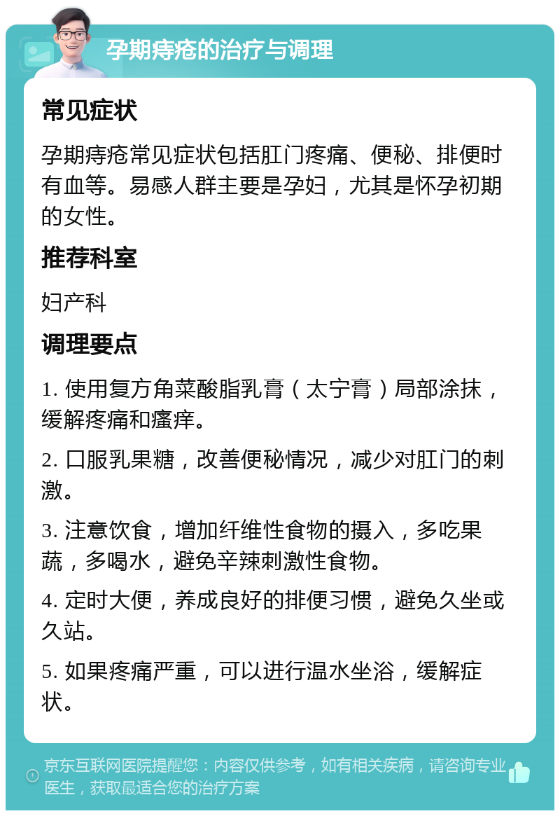 孕期痔疮的治疗与调理 常见症状 孕期痔疮常见症状包括肛门疼痛、便秘、排便时有血等。易感人群主要是孕妇，尤其是怀孕初期的女性。 推荐科室 妇产科 调理要点 1. 使用复方角菜酸脂乳膏（太宁膏）局部涂抹，缓解疼痛和瘙痒。 2. 口服乳果糖，改善便秘情况，减少对肛门的刺激。 3. 注意饮食，增加纤维性食物的摄入，多吃果蔬，多喝水，避免辛辣刺激性食物。 4. 定时大便，养成良好的排便习惯，避免久坐或久站。 5. 如果疼痛严重，可以进行温水坐浴，缓解症状。