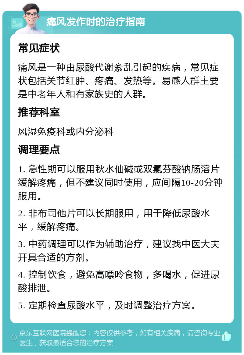 痛风发作时的治疗指南 常见症状 痛风是一种由尿酸代谢紊乱引起的疾病，常见症状包括关节红肿、疼痛、发热等。易感人群主要是中老年人和有家族史的人群。 推荐科室 风湿免疫科或内分泌科 调理要点 1. 急性期可以服用秋水仙碱或双氯芬酸钠肠溶片缓解疼痛，但不建议同时使用，应间隔10-20分钟服用。 2. 非布司他片可以长期服用，用于降低尿酸水平，缓解疼痛。 3. 中药调理可以作为辅助治疗，建议找中医大夫开具合适的方剂。 4. 控制饮食，避免高嘌呤食物，多喝水，促进尿酸排泄。 5. 定期检查尿酸水平，及时调整治疗方案。