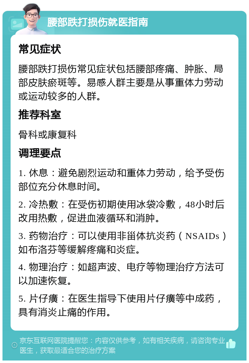 腰部跌打损伤就医指南 常见症状 腰部跌打损伤常见症状包括腰部疼痛、肿胀、局部皮肤瘀斑等。易感人群主要是从事重体力劳动或运动较多的人群。 推荐科室 骨科或康复科 调理要点 1. 休息：避免剧烈运动和重体力劳动，给予受伤部位充分休息时间。 2. 冷热敷：在受伤初期使用冰袋冷敷，48小时后改用热敷，促进血液循环和消肿。 3. 药物治疗：可以使用非甾体抗炎药（NSAIDs）如布洛芬等缓解疼痛和炎症。 4. 物理治疗：如超声波、电疗等物理治疗方法可以加速恢复。 5. 片仔癀：在医生指导下使用片仔癀等中成药，具有消炎止痛的作用。