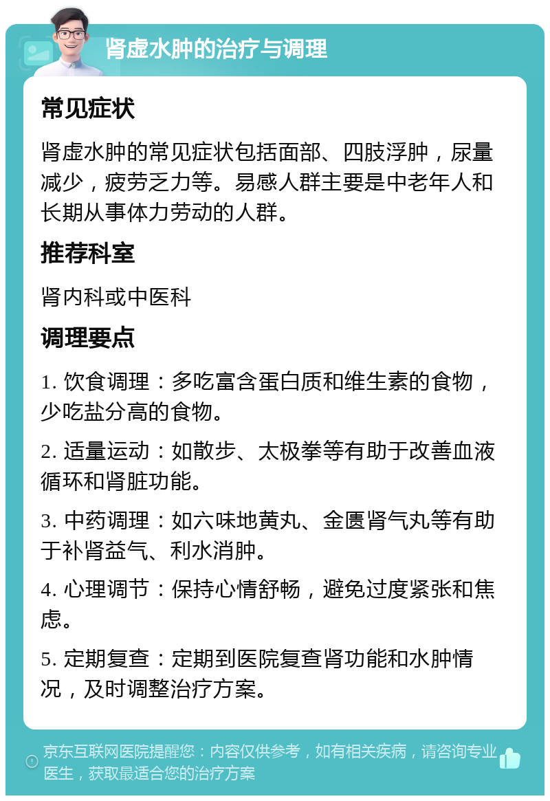 肾虚水肿的治疗与调理 常见症状 肾虚水肿的常见症状包括面部、四肢浮肿，尿量减少，疲劳乏力等。易感人群主要是中老年人和长期从事体力劳动的人群。 推荐科室 肾内科或中医科 调理要点 1. 饮食调理：多吃富含蛋白质和维生素的食物，少吃盐分高的食物。 2. 适量运动：如散步、太极拳等有助于改善血液循环和肾脏功能。 3. 中药调理：如六味地黄丸、金匮肾气丸等有助于补肾益气、利水消肿。 4. 心理调节：保持心情舒畅，避免过度紧张和焦虑。 5. 定期复查：定期到医院复查肾功能和水肿情况，及时调整治疗方案。