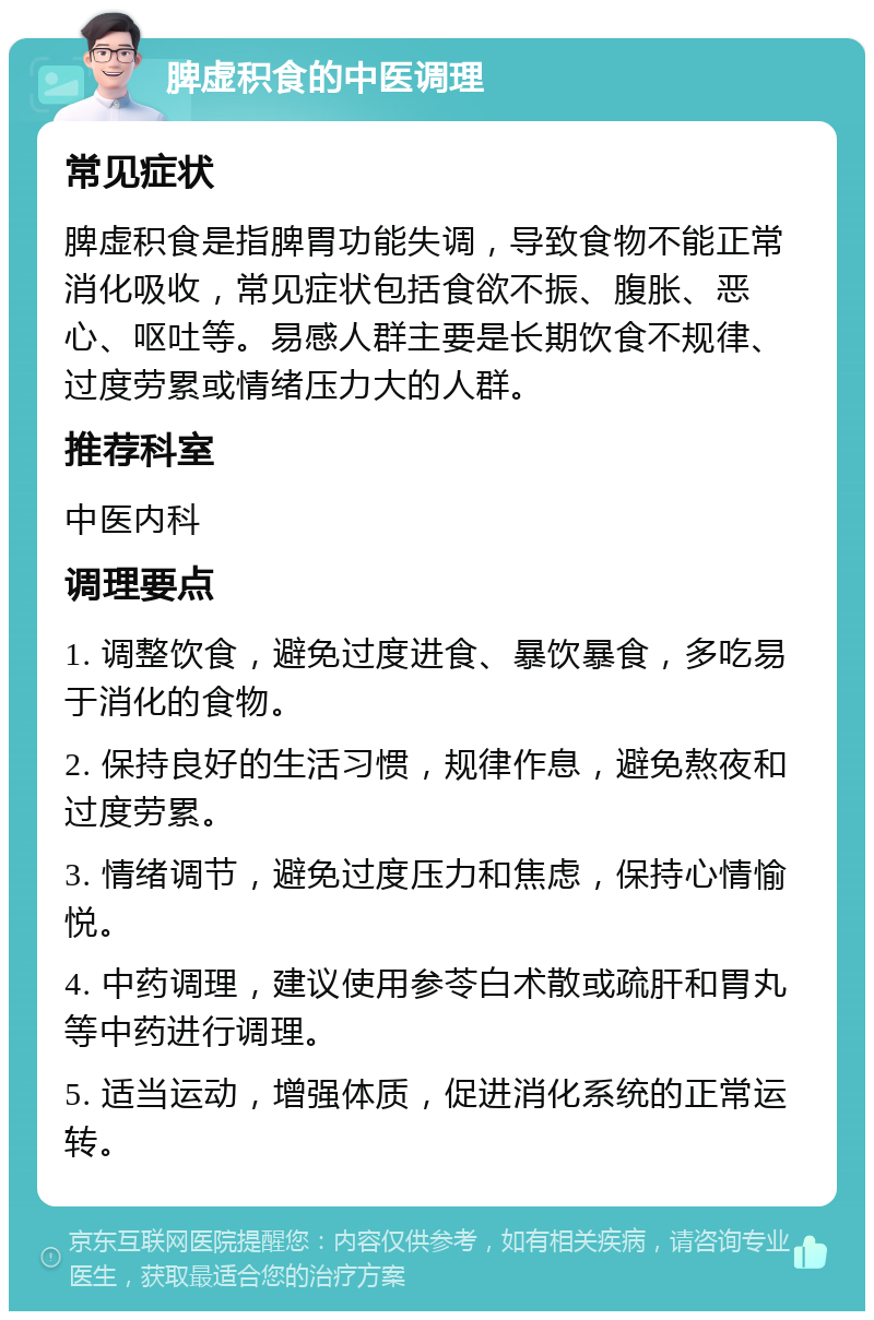 脾虚积食的中医调理 常见症状 脾虚积食是指脾胃功能失调，导致食物不能正常消化吸收，常见症状包括食欲不振、腹胀、恶心、呕吐等。易感人群主要是长期饮食不规律、过度劳累或情绪压力大的人群。 推荐科室 中医内科 调理要点 1. 调整饮食，避免过度进食、暴饮暴食，多吃易于消化的食物。 2. 保持良好的生活习惯，规律作息，避免熬夜和过度劳累。 3. 情绪调节，避免过度压力和焦虑，保持心情愉悦。 4. 中药调理，建议使用参苓白术散或疏肝和胃丸等中药进行调理。 5. 适当运动，增强体质，促进消化系统的正常运转。